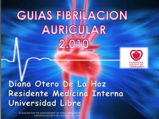 GUIAS FIBRILACION  AURICULAR 2.010 Diana Otero De La Hoz Residente Medicina Interna Universidad Libre GUIDELINE FOR THE MANAGEMENT OF ATRIAL FIBRILATION. EUROPEAN SOCIETY OF CARDIOLOGY. 2010 