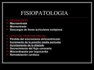 FISIOPATOLOGIA MECANISMOS Macroentrada Microentrada Descargas de focos auriculares ectópicos EFECTOS HEMODINÁMICOS Pérdida del sincronismo atrioventricular. Incremento de la presión media auricular Acortamiento de la diástole Decrecimiento del flujo coronario Miocardiopatía por taquicardia Remodelación cardíaca 