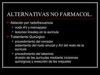 ALTERNATIVAS NO FARMACOL. Ablación por radiofrecuencia nodo AV y marcapaso lesiones lineales en la aurícula Tratamiento Quirúrgico procedimiento del corredor aislamiento del nodo sinusal y AV del resto de la aurícula procedimiento del laberinto división de las aurículas mediante incisiones quirúrgicas y resección de las orejuelas 