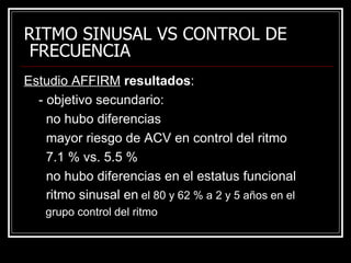 RITMO SINUSAL VS CONTROL DE  FRECUENCIA Estudio AFFIRM   resultados : - objetivo secundario: no hubo diferencias mayor riesgo de ACV en control del ritmo 7.1 % vs. 5.5 % no hubo diferencias en el estatus funcional ritmo sinusal en  el 80 y 62 % a 2 y 5 años en el  grupo control del ritmo 