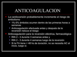 ANTICOAGULACION La cardioversión probablemente incremente el riesgo de embolismo 1%-5% émbolos ocurren dentro de las primeras horas a semanas Anticoagulación efectuada antes y después de la reversión reduce el riesgo Anticoagulación para la reversión eléctrica, farmacológica RIN 2 - 3 durante 3 semanas antes y RIN 2 - 3 durante 4 semanas luego de la reversión  Si la FA tiene < 48 hs de duración, no se necesita AC al inicio, luego sí. 