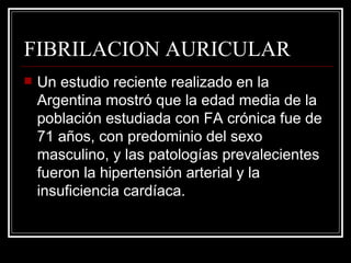 FIBRILACION AURICULAR Un estudio reciente realizado en la Argentina mostró que la edad media de la población estudiada con FA crónica fue de 71 años, con predominio del sexo masculino, y las patologías prevalecientes fueron la hipertensión arterial y la insuficiencia cardíaca. 
