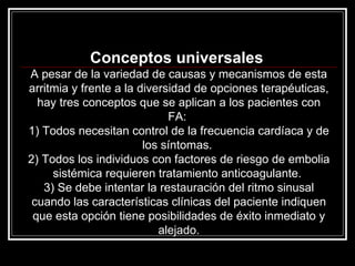 Conceptos universales  A pesar de la variedad de causas y mecanismos de esta arritmia y frente a la diversidad de opciones terapéuticas, hay tres conceptos que se aplican a los pacientes con FA:  1) Todos necesitan control de la frecuencia cardíaca y de los síntomas.  2) Todos los individuos con factores de riesgo de embolia sistémica requieren tratamiento anticoagulante.  3) Se debe intentar la restauración del ritmo sinusal cuando las características clínicas del paciente indiquen que esta opción tiene posibilidades de éxito inmediato y alejado. 