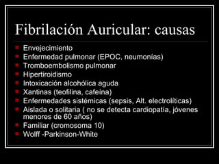 Fibrilación Auricular: causas Envejecimiento Enfermedad pulmonar (EPOC, neumonías) Tromboembolismo pulmonar Hipertiroidismo Intoxicación alcohólica aguda Xantinas (teofilina, cafeína) Enfermedades sistémicas (sepsis, Alt. electrolíticas) Aislada o solitaria ( no se detecta cardiopatía, jóvenes menores de 60 años) Familiar (cromosoma 10) Wolff -Parkinson-White 