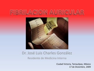 FIBRILACION AURICULAR Dr. José Luis Charles González Residente de Medicina Interna Ciudad Victoria, Tamaulipas, México 17 de Diciembre, 2009 