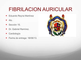 FIBRILACION AURICULAR
 Eduardo Reyna Martínez
 4to.
 Sección 15.
 Dr. Gabriel Ramírez.
 Cardiología
 Fecha de entrega: 18/06/13.

 