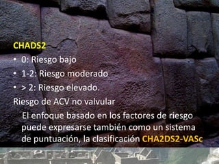 CHADS2
• 0: Riesgo bajo
• 1-2: Riesgo moderado
• > 2: Riesgo elevado.
Riesgo de ACV no valvular
El enfoque basado en los factores de riesgo
puede expresarse también como un sistema
de puntuación, la clasificación CHA2DS2-VASc
 
