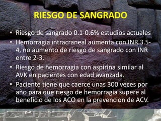 RIESGO DE SANGRADO
• Riesgo de sangrado 0.1-0.6% estudios actuales
• Hemorragia intracraneal aumenta con INR 3.5-
4, no aumento de riesgo de sangrado con INR
entre 2-3.
• Riesgo de hemorragia con aspirina similar al
AVK en pacientes con edad avanzada.
• Paciente tiene que caerce unas 300 veces por
año para que riesgo de hemorragia supere al
beneficio de los ACO en la prevencion de ACV.
 