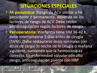 SITUACIONES ESPECIALES
• FA paroxística: Riesgo de ACV similar a FA
persistente o permanente, depende de los
factores de riesgo de ACV. Debe recibir
antiacoagulacion según factores de riesgo.
• Perioperatoria: Warfarina tiene VM 36-42 h,
debe interrumpirse 5 días antes de cirugía
(5VM). Debe restaurarse dosis normales (sin
dosis de carga) lo noche de la cirugía o mañana
siguiente, sumiendo que la hemostasia es
correcta. En enfermedad valvular con alto
riesgo, anticoagulacion puente con HBP
 