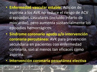 • Enfermedad vascular estable: Adición de
aspirina a los AVK no reduce el riesgo de ACV
o episodios vasculares (incluido infarto de
miocardio), pero aumenta sustancialmente los
episodios hemorrágicos.
• Síndrome coronario agudo y/o intervención
coronaria percutánea: AVK para prevención
secundaria en pacientes con enfermedad
coronaria, son al menos tan eficaces como
aspirina.
• Intervención coronaria percutánea electiva
 