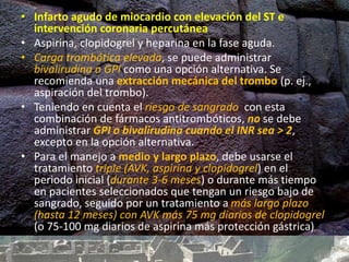 • Infarto agudo de miocardio con elevación del ST e
intervención coronaria percutánea
• Aspirina, clopidogrel y heparina en la fase aguda.
• Carga trombótica elevada, se puede administrar
bivalirudina o GPI como una opción alternativa. Se
recomienda una extracción mecánica del trombo (p. ej.,
aspiración del trombo).
• Teniendo en cuenta el riesgo de sangrado con esta
combinación de fármacos antitrombóticos, no se debe
administrar GPI o bivalirudina cuando el INR sea > 2,
excepto en la opción alternativa.
• Para el manejo a medio y largo plazo, debe usarse el
tratamiento triple (AVK, aspirina y clopidogrel) en el
periodo inicial (durante 3-6 meses) o durante más tiempo
en pacientes seleccionados que tengan un riesgo bajo de
sangrado, seguido por un tratamiento a más largo plazo
(hasta 12 meses) con AVK más 75 mg diarios de clopidogrel
(o 75-100 mg diarios de aspirina más protección gástrica)
 