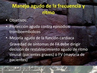 Manejo agudo de la frecuencia y
ritmo
• Objetivos:
• Protección aguda contra episodios
tromboembolicos
• Mejoría aguda de la función cardiaca
Gravedad de síntomas de FA debe dirigir
decisión de restablecimiento agudo de ritmo
sinusal (pacientes graves) o FV (mayoría de
pacientes)
 