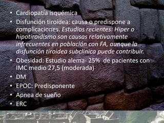 • Cardiopatía isquémica
• Disfunción tiroidea: causa o predispone a
complicaciones. Estudios recientes: Hiper o
hipotiroidismo son causas relativamente
infrecuentes en población con FA, aunque la
disfunción tiroidea subclinica puede contribuir.
• Obesidad: Estudio alema- 25% de pacientes con
IMC medio 27,5 (moderada)
• DM
• EPOC: Predisponente
• Apnea de sueño
• ERC
 