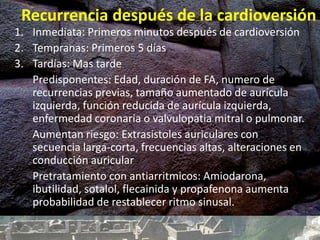 Recurrencia después de la cardioversión
1. Inmediata: Primeros minutos después de cardioversión
2. Tempranas: Primeros 5 días
3. Tardías: Mas tarde
Predisponentes: Edad, duración de FA, numero de
recurrencias previas, tamaño aumentado de aurícula
izquierda, función reducida de aurícula izquierda,
enfermedad coronaria o valvulopatia mitral o pulmonar.
Aumentan riesgo: Extrasistoles auriculares con
secuencia larga-corta, frecuencias altas, alteraciones en
conducción auricular
Pretratamiento con antiarritmicos: Amiodarona,
ibutilidad, sotalol, flecainida y propafenona aumenta
probabilidad de restablecer ritmo sinusal.
 