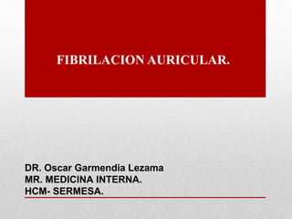FIBRILACION AURICULAR.
DR. Oscar Garmendia Lezama
MR. MEDICINA INTERNA.
HCM- SERMESA.
 