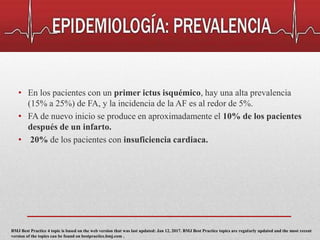 • En los pacientes con un primer ictus isquémico, hay una alta prevalencia
(15% a 25%) de FA, y la incidencia de la AF es al redor de 5%.
• FA de nuevo inicio se produce en aproximadamente el 10% de los pacientes
después de un infarto.
• 20% de los pacientes con insuficiencia cardiaca.
BMJ Best Practice 4 topic is based on the web version that was last updated: Jan 12, 2017. BMJ Best Practice topics are regularly updated and the most recent
version of the topics can be found on bestpractice.bmj.com .
 