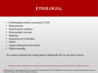 ETIOLOGIA.
• Enfermedad arterial coronaria (CAD)
• Hipertensión.
• Insuficiencia cardíaca.
• Enfermedad valvular.
• Diabetes.
• trastornos de la tiroides.
• EPOC.
• Apnea obstructiva del sueño.
• Edad avanzada.
Se conocen factores de riesgo para el desarrollo de FA de nuevo inicio.
BMJ Best Practice 4 topic is based on the web version that was last updated: Jan 12, 2017. BMJ Best Practice topics are regularly updated and the most recent
version of the topics can be found on bestpractice.bmj.com .
 