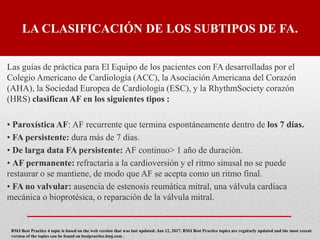 LA CLASIFICACIÓN DE LOS SUBTIPOS DE FA.
Las guías de práctica para El Equipo de los pacientes con FA desarrolladas por el
Colegio Americano de Cardiología (ACC), la Asociación Americana del Corazón
(AHA), la Sociedad Europea de Cardiología (ESC), y la RhythmSociety corazón
(HRS) clasifican AF en los siguientes tipos :
• Paroxística AF: AF recurrente que termina espontáneamente dentro de los 7 días.
• FA persistente: dura más de 7 días.
• De larga data FA persistente: AF continuo> 1 año de duración.
• AF permanente: refractaria a la cardioversión y el ritmo sinusal no se puede
restaurar o se mantiene, de modo que AF se acepta como un ritmo final.
• FA no valvular: ausencia de estenosis reumática mitral, una válvula cardíaca
mecánica o bioprotésica, o reparación de la válvula mitral.
BMJ Best Practice 4 topic is based on the web version that was last updated: Jan 12, 2017. BMJ Best Practice topics are regularly updated and the most recent
version of the topics can be found on bestpractice.bmj.com .
 