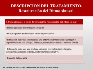 DESCRIPCION DEL TRATAMIENTO.
Restauración del Ritmo sinusal.
1. Condicionantes a favor de perseguir la restauración del ritmo sinusal
• Primer episodio de fibrilación auricular
• Historia previa de fibrilación auricular paroxística
• Fibrilación auricular secundaria a una enfermedad transitoria o corregible
(hipertiroidismo, tras cirugía, fármacos, sustancias de abuso, síndrome febril)
• Fibrilación auricular que produce síntomas graves/limitantes (angina,
insuficiencia cardiaca, síncope, mala tolerancia subjetiva)
• Elección del paciente
Rev Esp Cardiol Supl. 2013;13(C):14-20 Tratamiento agudo de la fibrilación auricular en urgencias.
.
 