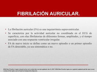 FIBRILACIÓN AURICULAR.
• La fibrilación auricular (FA) es una taquiarritmia supraventricular.
• Se caracteriza por la actividad auricular no coordinada en el ECG de
superficie, con olas fibrilatorias de diferentes formas, amplitudes, y el tiempo
asociado con una respuesta ventricular irregular.
• FA de nuevo inicio se define como un nuevo episodio o un primer episodio
de FA detectable, ya sea sintomática o no.
BMJ Best Practice 4 topic is based on the web version that was last updated: Jan 12, 2017. BMJ Best Practice topics are regularly updated and the most recent
version of the topics can be found on bestpractice.bmj.com .
 