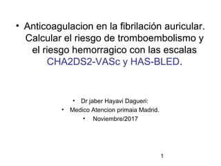 1
• Anticoagulacion en la fibrilación auricular.
Calcular el riesgo de tromboembolismo y
el riesgo hemorragico con las escalas
CHA2DS2-VASc y HAS-BLED.
• Dr jaber Hayavi Dagueri:
• Medico Atencion primaia Madrid.
• Noviembre/2017
 