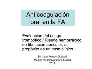 1
Anticoagulación
oral en la FA
Evaluación del riesgo
trombótico / Riesgo hemorrágico
en fibrilación auricular, a
propósito de un caso clínico.
Dr: Jaber Hayavi Dagueri
Medico atención primaria Madrid
2018.
 