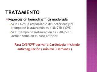 TRATAMIENTO
⦿Repercusión hemodinámica moderada
◾Si la FA es la responsable del deterioro y el
tiempo de instauración es < 48-72h : CVE
◾Si el tiempo de instauración es > 48-72h :
Actuar como en el caso anterior.
Para CVE/CVF derivar a Cardiología iniciando
anticoagulación ( mínimo 3 semanas )
 