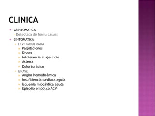 CLINICA
⦿ ASINTOMATICA
◾Detectada de forma casual
SINTOMATICA
◾ LEVE/MODERADA
⦿




 Palpitaciones
Disnea
Intolerancia al ejercicio
Astenia
Dolor torácico
◾ GRAVE



 Angina hemodinámica
Insuficiencia cardiaca aguda
Isquemia miocárdica aguda
Episodio embólico ACV
 