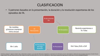 CLASIFICACION
• 5 patrones basados en la presentación, la duración y la resolución espontanea de los
episodios de FA.
FA de reciente
Dx.
FA Paroxística
FA Persistente
FA Persistente
de larga
duración
FA
Permanente
Revierte-espontanea o
Tx 7 dias
FA>7 dias /CVE o CVF
FA> 1 año
No medidas
p/resturar-mantener
ritmo sinusal.
Hindricks G, Potpara T, Dagres N, Arbelo E, Bax JJ, Blomström-Lundqvist C, et al. Guía ESC 2020 sobre el diagnóstico y tratamiento de la fibrilación auricular, desarrollada en colaboración de la European Association of Cardio-Thoracic
Surgery (EACTS). Rev Esp Cardiol [Internet]. 2021 [citado el 9 de abril de 2022];74(5):437.e1-437.e116. Disponible en: https://www.revespcardiol.org/es-guia-esc-2020-sobre-el-articulo-S0300893220306953
 