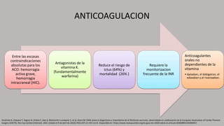 ANTICOAGULACION
Entre las escasas
contraindicaciones
absolutas para los
ACO: hemorragia
activa grave,
hemorragia
intracraneal (HIC).
Antagonistas de la
vitamina K.
(fundamentalmente
warfarina)
Reduce el riesgo de
ictus (64%) y
mortalidad (26% )
Requiere la
monitorizacion
frecuente de la INR
Anticoagulantes
orales no
dependientes de la
vitamina
• Apixaban, el dabigatran, el
edoxaban y el rivaroxaban.
Hindricks G, Potpara T, Dagres N, Arbelo E, Bax JJ, Blomström-Lundqvist C, et al. Guía ESC 2020 sobre el diagnóstico y tratamiento de la fibrilación auricular, desarrollada en colaboración de la European Association of Cardio-Thoracic
Surgery (EACTS). Rev Esp Cardiol [Internet]. 2021 [citado el 9 de abril de 2022];74(5):437.e1-437.e116. Disponible en: https://www.revespcardiol.org/es-guia-esc-2020-sobre-el-articulo-S0300893220306953
 