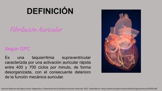 Según GPC
Es una taquiarritmia supraventricular
caracterizda por una activación auricular rápida
entre 400 y 700 ciclos por minuto, de forma
desorganizada, con el consecuente deterioro
de la función mecánica auricular.
DEFINICIÓN
Fibrilación Auricular
Instituto Mexicano del Seguro Social. Diagnóstico y Tratamiento de la Fibrilación Auricular [Internet]. 2011. Disponible en: https://www.imss.gob.mx/sites/all/statics/guiasclinicas/014GER.pdf
 
