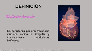 • Se caracteriza por una frecuencia
cardiaca rápida e irregular y
contracciones auriculares
ineficaces.
DEFINICIÓN
Fibrilación Auricular
Clare L. Atzema SMS. Acute Management of Atrial Fibrillation From Emergency Department to Cardiac Care Unit. Elsevier. 2017;141–59.
 