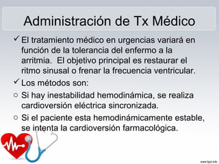Administración de Tx Médico
El tratamiento médico en urgencias variará en
función de la tolerancia del enfermo a la
arritmia. El objetivo principal es restaurar el
ritmo sinusal o frenar la frecuencia ventricular.
Los métodos son:
o Si hay inestabilidad hemodinámica, se realiza
cardioversión eléctrica sincronizada.
o Si el paciente esta hemodinámicamente estable,
se intenta la cardioversión farmacológica.
 