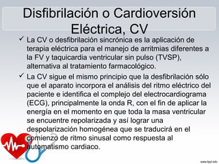 Disfibrilación o Cardioversión
Eléctrica, CV
 La CV o desfibrilación sincrónica es la aplicación de
terapia eléctrica para el manejo de arritmias diferentes a
la FV y taquicardia ventricular sin pulso (TVSP),
alternativa al tratamiento farmacológico.
 La CV sigue el mismo principio que la desfibrilación sólo
que el aparato incorpora el análisis del ritmo eléctrico del
paciente e identifica el complejo del electrocardiograma
(ECG), principalmente la onda R, con el fin de aplicar la
energía en el momento en que toda la masa ventricular
se encuentre repolarizada y así lograr una
despolarización homogénea que se traducirá en el
comienzo de ritmo sinusal como respuesta al
automatismo cardiaco.
 