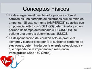 Conceptos Físicos
 La descarga que el desfibrilador produce sobre el
corazón es una corriente de electrones que se mide en
amperios. Si esta corriente (AMPERIOS) se aplica con
un potencial eléctrico (VOLTIOS) determinado y en un
período de tiempo determinado (SEGUNDOS), se
obtiene una energía determinada: JULIOS.
 La despolarización del corazón sólo se producirá
siempre y cuando pase por él la suficiente corriente de
electrones, determinada por la energía seleccionada y
que depende de la impedancia o resistencia
transtorácica (20 a 150 Ohms).
 