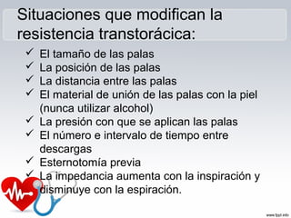 Situaciones que modifican la
resistencia transtorácica:
 El tamaño de las palas
 La posición de las palas
 La distancia entre las palas
 El material de unión de las palas con la piel
(nunca utilizar alcohol)
 La presión con que se aplican las palas
 El número e intervalo de tiempo entre
descargas
 Esternotomía previa
 La impedancia aumenta con la inspiración y
disminuye con la espiración.
 