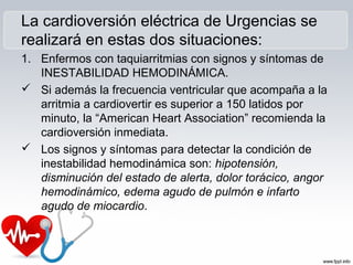 La cardioversión eléctrica de Urgencias se
realizará en estas dos situaciones:
1. Enfermos con taquiarritmias con signos y síntomas de
INESTABILIDAD HEMODINÁMICA.
 Si además la frecuencia ventricular que acompaña a la
arritmia a cardiovertir es superior a 150 latidos por
minuto, la “American Heart Association” recomienda la
cardioversión inmediata.
 Los signos y síntomas para detectar la condición de
inestabilidad hemodinámica son: hipotensión,
disminución del estado de alerta, dolor torácico, angor
hemodinámico, edema agudo de pulmón e infarto
agudo de miocardio.
 