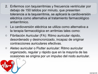 2. Enfermos con taquiarritmias y frecuencia ventricular por
debajo de 150 latidos por minuto, que presenten
tolerancia a la taquiarritmia, se aplicará la cardioversión
eléctrica como alternativa al tratamiento farmacológico
antiarrítmico.
o La cardioversión eléctrica se utiliza como alternativa a
la terapia farmacológica en arritmias tales como:
o Fibrilación Auricular (FA): Ritmo auricular rápido,
desordenado y desincronizado, incapaz de originar
contracciones auriculares efectivas.
o Aleteo auricular o Flutter auricular: Ritmo auricular
organizado, regular y rápido que en la mayoría de las
ocasiones se origina por un impulso del nodo auricular.
 
