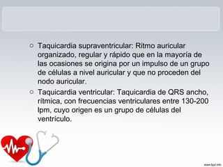 o Taquicardia supraventricular: Ritmo auricular
organizado, regular y rápido que en la mayoría de
las ocasiones se origina por un impulso de un grupo
de células a nivel auricular y que no proceden del
nodo auricular.
o Taquicardia ventricular: Taquicardia de QRS ancho,
rítmica, con frecuencias ventriculares entre 130-200
lpm, cuyo origen es un grupo de células del
ventrículo.
 
