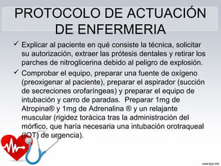 PROTOCOLO DE ACTUACIÓN
DE ENFERMERIA
 Explicar al paciente en qué consiste la técnica, solicitar
su autorización, extraer las prótesis dentales y retirar los
parches de nitroglicerina debido al peligro de explosión.
 Comprobar el equipo, preparar una fuente de oxígeno
(preoxigenar al paciente), preparar el aspirador (succión
de secreciones orofaríngeas) y preparar el equipo de
intubación y carro de paradas. Preparar 1mg de
Atropina® y 1mg de Adrenalina ® y un relajante
muscular (rigidez torácica tras la administración del
mórfico, que haría necesaria una intubación orotraqueal
(IOT) de urgencia).
 