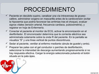 PROCEDIMIENTO
 Paciente en decúbito supino, canalizar una vía intravenosa de grueso
calibre, administrar oxígeno en mascarilla antes de la cardioversión (evitar
la hipoxemia que podría favorecer las arritmias tras el choque), evaluar
signos vitales (tensión arterial, frecuencia cardiaca, pulsioximetría), y
registrar en hoja de Enfermería.
 Conectar el paciente al monitor de ECG, activar la sincronización en el
desfibrilador. El sincronizador determina que la corriente eléctrica sea
administrada solamente sobre la onda R del paciente. En la pantalla se
visualiza “S” y una línea vertical de puntos discontinuos.
 Sedar al paciente, ventilar al enfermo mediante cánula de guedel y ambú.
 Preparar las palas con el gel conductor o parches de desfibrilación,
seleccionar la intensidad de descarga aumentando progresivamente si no
hay respuesta efectiva. Cargar la energía seleccionada pulsando el botón
situado en la pala ápex.
 