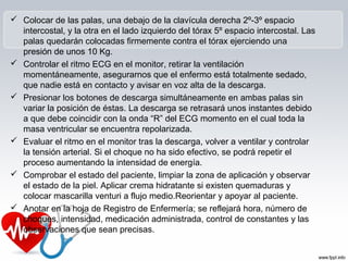  Colocar de las palas, una debajo de la clavícula derecha 2º-3º espacio
intercostal, y la otra en el lado izquierdo del tórax 5º espacio intercostal. Las
palas quedarán colocadas firmemente contra el tórax ejerciendo una
presión de unos 10 Kg.
 Controlar el ritmo ECG en el monitor, retirar la ventilación
momentáneamente, asegurarnos que el enfermo está totalmente sedado,
que nadie está en contacto y avisar en voz alta de la descarga.
 Presionar los botones de descarga simultáneamente en ambas palas sin
variar la posición de éstas. La descarga se retrasará unos instantes debido
a que debe coincidir con la onda “R” del ECG momento en el cual toda la
masa ventricular se encuentra repolarizada.
 Evaluar el ritmo en el monitor tras la descarga, volver a ventilar y controlar
la tensión arterial. Si el choque no ha sido efectivo, se podrá repetir el
proceso aumentando la intensidad de energía.
 Comprobar el estado del paciente, limpiar la zona de aplicación y observar
el estado de la piel. Aplicar crema hidratante si existen quemaduras y
colocar mascarilla venturi a flujo medio.Reorientar y apoyar al paciente.
 Anotar en la hoja de Registro de Enfermería; se reflejará hora, número de
choques, intensidad, medicación administrada, control de constantes y las
observaciones que sean precisas.
 