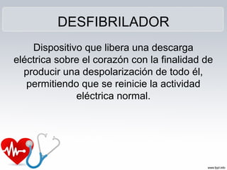DESFIBRILADOR
Dispositivo que libera una descarga
eléctrica sobre el corazón con la finalidad de
producir una despolarización de todo él,
permitiendo que se reinicie la actividad
eléctrica normal.
 