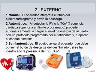 2. EXTERNO
1.Manual: El operador interpreta el ritmo del
electrocardiograma y envía la descarga.
2.Automático: Al detectar la FV o la TQV (frecuencia
cardiaca superior a un límite programado) proceden
automáticamente, a cargar el nivel de energía de acuerdo
con un protocolo programado por el fabricante y, a aplicar
el choque eléctrico.
3.Semiautomático: El equipo avisa al operador que debe
oprimir el botón de descarga del desfibrilador, si se ha
identificado la presencia de FV / TQV.
 