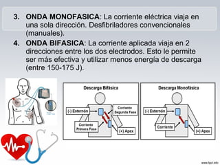 3. ONDA MONOFASICA: La corriente eléctrica viaja en
una sola dirección. Desfibriladores convencionales
(manuales).
4. ONDA BIFASICA: La corriente aplicada viaja en 2
direcciones entre los dos electrodos. Esto le permite
ser más efectiva y utilizar menos energía de descarga
(entre 150-175 J).
 