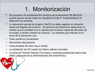 1. Monitorización
 Se procede a la monitorización continua de la derivación DII del ECG,
puesto que es donde mejor se visualiza la onda P, fundamental en la
detección de arritmias.
 La saturación parcial de oxígeno (SpO2) se debe registrar en situación
basal a la llegada del enfermo. El personal de Enfermería debe tener en
cuenta que la cantidad de luz captada por el sensor depende del pulso de
la sangre y tensión arterial no invasiva. Los factores que influyen en la
toma de la saturación son:
o Pulso periférico insuficiente.
o Movimiento del paciente.
o Uñas pintadas de color rojo o similar.
o La inhalación de CO puede dar falsos valores normales.
 La toma de Tensión Arterial (TA) basal y controles posteriores sobre todo
antes y después de la administración del antiarrítmico.
 