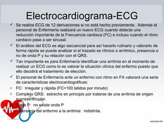 Electrocardiograma-ECG
 Se realiza ECG de 12 derivaciones si no está hecho previamente. Además el
personal de Enfermería realizará un nuevo ECG cuando detecte una
reducción importante de la Frecuencia cardiaca (FC) e incluso cuando el ritmo
cardiaco pase a ser sinusal.
 El análisis del ECG es algo secuencial para así hacerlo rutinario y valorarlo de
forma rápida se puede analizar si el trazado es rítmico o arrítmico, presencia o
no de onda P y su relación con el QRS.
 Tan importante es para Enfermería identificar una arritmia en el momento de
realizar un ECG como lo es valorar la situación clínica del enfermo puesto que
ello decidirá el tratamiento de elección.
 El personal de Enfermería ante un enfermo con ritmo en FA valorará una serie
de características electrocardiográficas:
o FC: Irregular y rápida (FC>100 latidos por minuto)
o Complejo QRS: estrecho en principio por tratarse de una arritmia de origen
supraventricular.
o Onda P: no existe onda P
o Tolerancia del enfermo a la arritmia: indistinta.
 