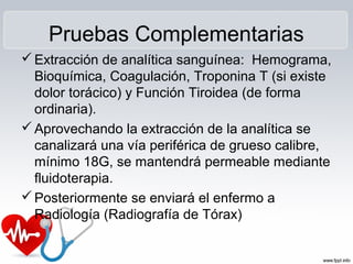 Pruebas Complementarias
Extracción de analítica sanguínea: Hemograma,
Bioquímica, Coagulación, Troponina T (si existe
dolor torácico) y Función Tiroidea (de forma
ordinaria).
Aprovechando la extracción de la analítica se
canalizará una vía periférica de grueso calibre,
mínimo 18G, se mantendrá permeable mediante
fluidoterapia.
Posteriormente se enviará el enfermo a
Radiología (Radiografía de Tórax)
 