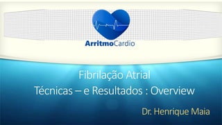 Dr. Henrique Maia
Fibrilação Atrial
Técnicas – e Resultados : Overview
 