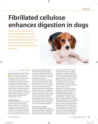 Pet food
www.AllAboutFeed.net ALLABOUTFEED Volume 21, No. 8, 2013 19
Fibrillated cellulose
enhances digestion in dogs
Faeces volume and consistency are
indicators of the quality of dog foods.
Three independent feeding trials with
dogs show that a fibrillated, cellulose-rich
fibre lowers faeces volume, enhances
digestion and maintains optimum faeces
consistency.
By Anton C. Beynen
I
n dog food marketing health claims
are commonly used. These claims
often are not easily understood,
whereas the evidence may be loose or
unverifiable. Claims that can be
checked by dog owners are probably
more effective for determining pur-
chasing behaviour. Faeces volume and
consistency are indicators of intestinal
health and can be qualified by owners.
This communication deals with the
impact of dietary fibre type, at constant
level of dietary crude fibre, on faeces
characteristics and digestibility of
macronutrients in dogs.
 
Pet food and faeces
Owners often inspect the consistency
of faeces produced by their dog.
Faeces consistency is considered an
indicator of food quality in terms of
digestibility. Optimum faeces consist-
ency refers to well formed stools that
are not too moist and loose, and not
too dry and hard. Such faeces point at
adequate food digestibility and good
intestinal health. Optimum faeces
consistency is highly appreciated by
dog owners. Many owners also prefer
low faeces volume and an associated
low defecation frequency.
Faeces assessment is critical during
the process of developing pet foods.
Optimum faeces consistency contrib-
utes to the sales success of the food on
the market. In feeding trials, faeces
quality can be scored consistently and
objectively with the use of a grading
scale. Faeces can be collected quanti-
tatively and weighed to obtain an index
of volume. The degree of digestion of
macronutrients in the food can be
determined as amount of intake minus
faecal excretion and can be expressed
as percentage of intake, representing
the so-called apparent digestibility.
 
Type and amount of fibre
Fibre can be defined as the portion of
the plant cell wall that is resistant to the
dog’s digestive enzymes. Industrially
produced dog foods contain different
types and amounts of fibre. The fibre
component is present in core plant
ingredients or is added as a fibre-rich
feedstuff on preparation. Dietary fibres
can have different physical and physio-
logical properties. In contrast to insolu-
ble fibres, the soluble fibres form vis-
cous solutions and may be largely
degraded by the colonic microflora.
Thus, insoluble versus soluble fibres are
more recovered in faeces.
Health claims on regular dog foods or
indications for therapeutic foods may
highlight the presence of soluble or
insoluble fibre. Regarding fibre, com-
mercially prepared canine foods are
typified by their crude fibre content,
which is compulsorily listed in the guar-
anteed analysis panel on the packaging.
Crude fibre content is determined by
boiling an ether-extracted food sample
in dilute acid and then in dilute alkali.
The combustible, organic residue is the
crude fibre fraction. Analysed crude
fibre in foods contains variable fractions
of cellulose, lignin and hemicelluloses.
Clearly, crude fibre analysis yields a
13AAF008z019 19 07-10-13 14:40
 